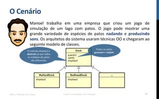 O$Cenário$
Manoel! trabalha! em! uma! empresa! que! criou! um! jogo! de!
simulação! de! um! lago! com! patos.! O! jogo! pode! mostrar! uma!
grande! variedade! de! espécies! de! patos! nadando! e! produzindo$
sons.!Os!arquitetos!do!sistema!usaram!técnicas!OO!e!chegaram!ao!
seguinte!modelo!de!classes.!
!
UML e Padrões de Projeto Centro Universitário do Triângulo 26
Todos!os!patos!
grasnam!e!nadam$
O!método!display()!é!
abstrato!já!que!todos!
os!subRpos!de!patos!
são!diferentes!!$
 