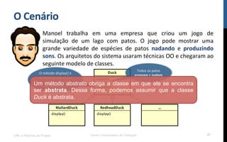 O$Cenário$
Manoel! trabalha! em! uma! empresa! que! criou! um! jogo! de!
simulação! de! um! lago! com! patos.! O! jogo! pode! mostrar! uma!
grande! variedade! de! espécies! de! patos! nadando! e! produzindo$
sons.!Os!arquitetos!do!sistema!usaram!técnicas!OO!e!chegaram!ao!
seguinte!modelo!de!classes.!
!
UML e Padrões de Projeto Centro Universitário do Triângulo 27
Todos!os!patos!
grasnam!e!nadam$
O!método!display()!é!
abstrato!já!que!todos!
os!subRpos!de!patos!
são!diferentes!!$
Um método abstrato obriga a classe em que ele se encontra
ser abstrata. Dessa forma, podemos assumir que a classe
Duck é abstrata.
 