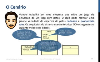 O$Cenário$
Manoel! trabalha! em! uma! empresa! que! criou! um! jogo! de!
simulação! de! um! lago! com! patos.! O! jogo! pode! mostrar! uma!
grande! variedade! de! espécies! de! patos! nadando! e! produzindo$
sons.!Os!arquitetos!do!sistema!usaram!técnicas!OO!e!chegaram!ao!
seguinte!modelo!de!classes.!
!
UML e Padrões de Projeto Centro Universitário do Triângulo 28
Todos!os!patos!
grasnam!e!nadam$
O!método!display()!é!
abstrato!já!que!todos!
os!subRpos!de!patos!
são!diferentes!!$
Cada!subRpo!de!pato!
implementa!seu!próprio!
comportamento!de!
como!ele!será!exibido!
na!tela!!
 