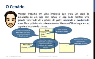 O$Cenário$
Manoel! trabalha! em! uma! empresa! que! criou! um! jogo! de!
simulação! de! um! lago! com! patos.! O! jogo! pode! mostrar! uma!
grande! variedade! de! espécies! de! patos! nadando! e! produzindo$
sons.!Os!arquitetos!do!sistema!usaram!técnicas!OO!e!chegaram!ao!
seguinte!modelo!de!classes.!
!
UML e Padrões de Projeto Centro Universitário do Triângulo 29
Todos!os!patos!
grasnam!e!nadam$
O!método!display()!é!
abstrato!já!que!todos!
os!subRpos!de!patos!
são!diferentes!!$
Cada!subRpo!de!pato!
implementa!seu!próprio!
comportamento!de!
como!ele!será!exibido!
na!tela!
Muitos!outros!Rpos!
de!patos!são!
subclasses!de!Duck(
 