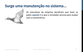 Surge$uma$manutenção$no$sistema...$
Os! execuRvos! da! empresa! decidiram! que! fazer! os!
patos!voarem!é!o!que!o!simulador!precisa!para!acabar!
com!a!concorrência.!
UML e Padrões de Projeto Centro Universitário do Triângulo 30
 