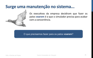 Surge$uma$manutenção$no$sistema...$
Os! execuRvos! da! empresa! decidiram! que! fazer! os!
patos!voarem!é!o!que!o!simulador!precisa!para!acabar!
com!a!concorrência.!
UML e Padrões de Projeto Centro Universitário do Triângulo 31
O que precisamos fazer para os patos voarem?
 
