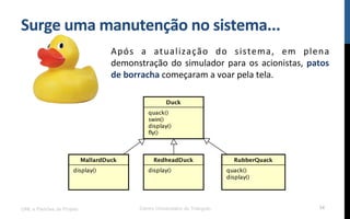 Surge$uma$manutenção$no$sistema...$
Após! a! atualização! do! sistema,! em! plena!
demonstração!do!simulador!para!os!acionistas,!patos$
de$borracha!começaram!a!voar!pela!tela.!
UML e Padrões de Projeto Centro Universitário do Triângulo 34
 