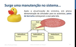 Surge$uma$manutenção$no$sistema...$
Após! a! atualização! do! sistema,! em! plena!
demonstração!do!simulador!para!os!acionistas,!patos$
de$borracha!começaram!a!voar!pela!tela.!
UML e Padrões de Projeto Centro Universitário do Triângulo 35
Ao!incluirmos!o!método!fly()!
na!superclasse,!demos!a!
capacidade!de!voar!a!todos!os!
Rpos!de!patos,!incluindo!os!
que!não!deveriam!voar!$
 