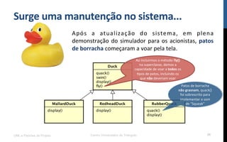 Surge$uma$manutenção$no$sistema...$
Após! a! atualização! do! sistema,! em! plena!
demonstração!do!simulador!para!os!acionistas,!patos$
de$borracha!começaram!a!voar!pela!tela.!
UML e Padrões de Projeto Centro Universitário do Triângulo 36
Patos!de!borracha!
não$grasnam,!quack()!
foi!sobrescrito!para!
implementar!o!som!
de!“Squeak”$
Ao!incluirmos!o!método!fly()!
na!superclasse,!demos!a!
capacidade!de!voar!a!todos!os!
Rpos!de!patos,!incluindo!os!
que!não!deveriam!voar!$
 