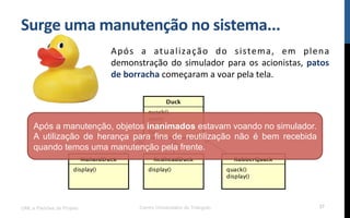 Surge$uma$manutenção$no$sistema...$
Após! a! atualização! do! sistema,! em! plena!
demonstração!do!simulador!para!os!acionistas,!patos$
de$borracha!começaram!a!voar!pela!tela.!
UML e Padrões de Projeto Centro Universitário do Triângulo 37
Após a manutenção, objetos inanimados estavam voando no simulador.
A utilização de herança para fins de reutilização não é bem recebida
quando temos uma manutenção pela frente.
 