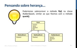 Pensando$sobre$herança...$
Poderíamos! sobrescrever! o! método! ﬂy()! na! classe!
RubberQuack,! similar! ao! que! ﬁzemos! com! o! método!
quack().!
UML e Padrões de Projeto Centro Universitário do Triângulo 38
 