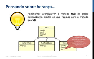 Pensando$sobre$herança...$
Poderíamos! sobrescrever! o! método! ﬂy()! na! classe!
RubberQuack,! similar! ao! que! ﬁzemos! com! o! método!
quack().!
UML e Padrões de Projeto Centro Universitário do Triângulo 39
O!método!ﬂy()!foi!
sobrescrito,!mas!não!
possui!nenhum!
comportamento!para!
implementar!
!$
 