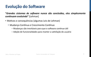 Evolução$do$So8ware$
“Grandes( sistemas( de( so-ware( nunca( são( concluídos,( eles( simplesmente(
con6nuam(evoluindo”![Lehman]!
•  MoRvos!e!consequências!(algumas!Leis!de!Lehman)!
•  Mudança!ConYnua!e!Crescimento!ConYnuo!
- Mudanças!são!inevitáveis!para!que!o!so[ware!conRnue!úRl!
- Adição!de!funcionalidades!para!manter!a!saRsfação!do!usuário!
UML e Padrões de Projeto Centro Universitário do Triângulo 4
 