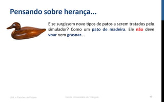 Pensando$sobre$herança...$
UML e Padrões de Projeto Centro Universitário do Triângulo 40
E!se!surgissem!novo!Rpos!de!patos!a!serem!tratados!pelo!
simulador?! Como! um! pato$ de$ madeira.! Ele! não! deve!
voar!nem!grasnar...!
 