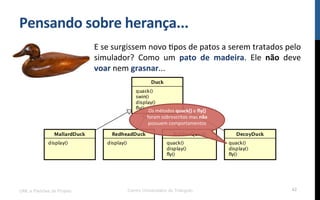 Pensando$sobre$herança...$
UML e Padrões de Projeto Centro Universitário do Triângulo 42
E!se!surgissem!novo!Rpos!de!patos!a!serem!tratados!pelo!
simulador?! Como! um! pato$ de$ madeira.! Ele! não! deve!
voar!nem!grasnar...!
Os!métodos!quack()!e!ﬂy()!
foram!sobrescritos!mas!não!
possuem!comportamentos!
!$
 