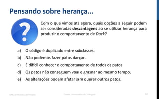 Pensando$sobre$herança...$
UML e Padrões de Projeto Centro Universitário do Triângulo 44
a)  O!código!é!duplicado!entre!subclasses.!
b)  Não!podemos!fazer!patos!dançar.!
c)  É!dimcil!conhecer!o!comportamento!de!todos!os!patos.!
d)  Os!patos!não!conseguem!voar!e!grasnar!ao!mesmo!tempo.!
e)  As!alterações!podem!afetar!sem!querer!outros!patos.!
!
Com!o!que!vimos!até!agora,!quais!opções!a!seguir!podem!
ser!consideradas!desvantagens!ao!se!uRlizar!herança!para!
produzir!o!comportamento!de!Duck?!
 