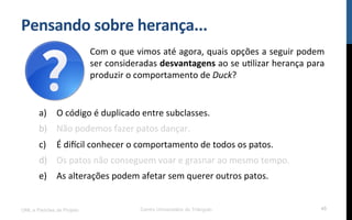 Pensando$sobre$herança...$
UML e Padrões de Projeto Centro Universitário do Triângulo 45
a)  O!código!é!duplicado!entre!subclasses.!
b)  Não!podemos!fazer!patos!dançar.!
c)  É!dimcil!conhecer!o!comportamento!de!todos!os!patos.!
d)  Os!patos!não!conseguem!voar!e!grasnar!ao!mesmo!tempo.!
e)  As!alterações!podem!afetar!sem!querer!outros!patos.!
!
Com!o!que!vimos!até!agora,!quais!opções!a!seguir!podem!
ser!consideradas!desvantagens!ao!se!uRlizar!herança!para!
produzir!o!comportamento!de!Duck?!
 