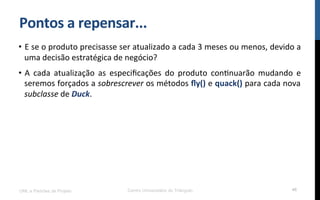 Pontos$a$repensar...$
•  E!se!o!produto!precisasse!ser!atualizado!a!cada!3!meses!ou!menos,!devido!a!
uma!decisão!estratégica!de!negócio?!
•  A! cada! atualização! as! especiﬁcações! do! produto! conRnuarão! mudando! e!
seremos!forçados!a!sobrescrever!os!métodos!ﬂy()!e!quack()!para!cada!nova!
subclasse!de!Duck.!
UML e Padrões de Projeto Centro Universitário do Triângulo 46
 
