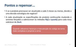 Pontos$a$repensar...$
•  E!se!o!produto!precisasse!ser!atualizado!a!cada!3!meses!ou!menos,!devido!a!
uma!decisão!estratégica!de!negócio?!
•  A! cada! atualização! as! especiﬁcações! do! produto! conRnuarão! mudando! e!
seremos!forçados!a!sobrescrever!os!métodos!ﬂy()!e!quack()!para!cada!nova!
subclasse!de!Duck.!
UML e Padrões de Projeto Centro Universitário do Triângulo 47
Quando utilizamos herança a manutenção do código se torna
mais complexa e propícia a erros
 