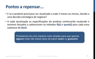 Pontos$a$repensar...$
•  E!se!o!produto!precisasse!ser!atualizado!a!cada!3!meses!ou!menos,!devido!a!
uma!decisão!estratégica!de!negócio?!
•  A! cada! atualização! as! especiﬁcações! do! produto! conRnuarão! mudando! e!
seremos!forçados!a!sobrescrever!os!métodos!ﬂy()!e!quack()!para!cada!nova!
subclasse!de!Duck.!
UML e Padrões de Projeto Centro Universitário do Triângulo 48
Precisamos de uma maneira mais simples para que apenas
alguns (mas não todos) tipos de patos voem ou grasnem.
 
