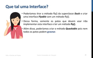 Que$tal$uma$Interface?$
•  Poderíamos!Rrar!o!método!ﬂy()!da!superclasse!Duck!e!criar!
uma!interface!Flyable!com!um!método!ﬂy().!
•  Dessa! forma,! somente! os! patos! que! devem! voar! irão!
implementar!esta!interface!e!ter!um!método!ﬂy().!
•  Além!disso,!poderíamos!criar!o!método!Quackable!pois!nem!
todos!os!patos!podem!grasnar.!
UML e Padrões de Projeto Centro Universitário do Triângulo 49
 