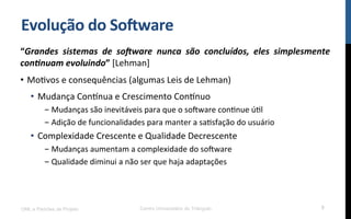 Evolução$do$So8ware$
“Grandes( sistemas( de( so-ware( nunca( são( concluídos,( eles( simplesmente(
con6nuam(evoluindo”![Lehman]!
•  MoRvos!e!consequências!(algumas!Leis!de!Lehman)!
•  Mudança!ConYnua!e!Crescimento!ConYnuo!
- Mudanças!são!inevitáveis!para!que!o!so[ware!conRnue!úRl!
- Adição!de!funcionalidades!para!manter!a!saRsfação!do!usuário!
•  Complexidade!Crescente!e!Qualidade!Decrescente!
- Mudanças!aumentam!a!complexidade!do!so[ware!
- Qualidade!diminui!a!não!ser!que!haja!adaptações!
UML e Padrões de Projeto Centro Universitário do Triângulo 5
 