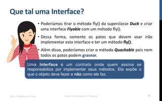 Que$tal$uma$Interface?$
•  Poderíamos!Rrar!o!método!ﬂy()!da!superclasse!Duck!e!criar!
uma!interface!Flyable!com!um!método!ﬂy().!
•  Dessa! forma,! somente! os! patos! que! devem! voar! irão!
implementar!esta!interface!e!ter!um!método!ﬂy().!
•  Além!disso,!poderíamos!criar!o!método!Quackable!pois!nem!
todos!os!patos!podem!grasnar.!
UML e Padrões de Projeto Centro Universitário do Triângulo 50
Uma Interface é um contrato onde quem assina se
responsabiliza por implementar seus métodos. Ela expõe o
que o objeto deve fazer e não como ele faz.
 