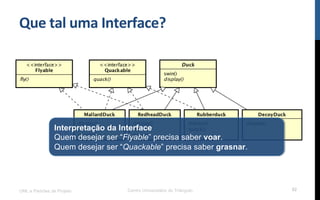 Que$tal$uma$Interface?$
UML e Padrões de Projeto Centro Universitário do Triângulo 52
Interpretação da Interface
Quem desejar ser “Flyable” precisa saber voar.
Quem desejar ser “Quackable” precisa saber grasnar.
 