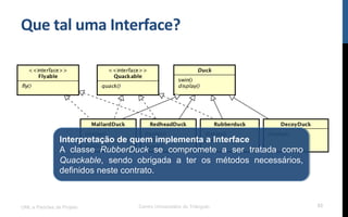 Que$tal$uma$Interface?$
UML e Padrões de Projeto Centro Universitário do Triângulo 53
Interpretação de quem implementa a Interface
A classe RubberDuck se compromete a ser tratada como
Quackable, sendo obrigada a ter os métodos necessários,
definidos neste contrato.
 