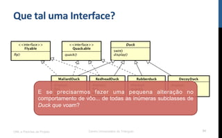 Que$tal$uma$Interface?$
UML e Padrões de Projeto Centro Universitário do Triângulo 54
E se precisarmos fazer uma pequena alteração no
comportamento de vôo... de todas as inúmeras subclasses de
Duck que voam?
 
