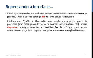 Repensando$a$Interface...$
•  Vimos!que!nem!todas!as!subclasses!devem!ter!o!comportamento!de!voar!ou!
grasnar,!então!o!uso!de!herança!não!foi!uma!solução!adequada.!
•  Implementar! Flyable! e! Quackable! nas! subclasses! resolveu! parte! do!
problema!(sem!fazer!patos!de!borracha!voarem!inadequadamente),!porém!
degradou! completamente! a! reu_lização! de! código! para! esses!
comportamentos,!criando!apenas!um!pesadelo!de!manutenção!diferente.!
UML e Padrões de Projeto Centro Universitário do Triângulo 55
 