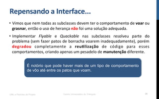 Repensando$a$Interface...$
•  Vimos!que!nem!todas!as!subclasses!devem!ter!o!comportamento!de!voar!ou!
grasnar,!então!o!uso!de!herança!não!foi!uma!solução!adequada.!
•  Implementar! Flyable! e! Quackable! nas! subclasses! resolveu! parte! do!
problema!(sem!fazer!patos!de!borracha!voarem!inadequadamente),!porém!
degradou! completamente! a! reu_lização! de! código! para! esses!
comportamentos,!criando!apenas!um!pesadelo!de!manutenção!diferente.!
UML e Padrões de Projeto Centro Universitário do Triângulo 56
É notório que pode haver mais de um tipo de comportamento
de vôo até entre os patos que voam.
 