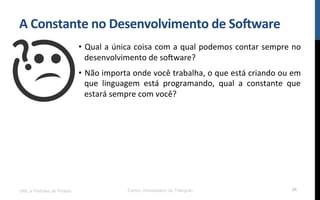 A$Constante$no$Desenvolvimento$de$So8ware$
•  Qual!a!única!coisa!com!a!qual!podemos!contar!sempre!no!
desenvolvimento!de!so[ware?!
•  Não!importa!onde!você!trabalha,!o!que!está!criando!ou!em!
que! linguagem! está! programando,! qual! a! constante! que!
estará!sempre!com!você?!
UML e Padrões de Projeto Centro Universitário do Triângulo 58
 