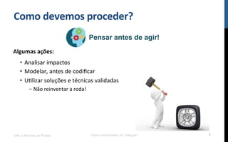 Como$devemos$proceder?$
UML e Padrões de Projeto Centro Universitário do Triângulo 6
Pensar antes de agir!
Algumas$ações:$
•  Analisar!impactos!
•  Modelar,!antes!de!codiﬁcar!
•  URlizar!soluções!e!técnicas!validadas!
- Não!reinventar!a!roda!!
 