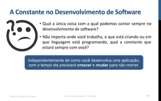 A$Constante$no$Desenvolvimento$de$So8ware$
•  Qual!a!única!coisa!com!a!qual!podemos!contar!sempre!no!
desenvolvimento!de!so[ware?!
•  Não!importa!onde!você!trabalha,!o!que!está!criando!ou!em!
que! linguagem! está! programando,! qual! a! constante! que!
estará!sempre!com!você?!
UML e Padrões de Projeto Centro Universitário do Triângulo 60
Independentemente de como você desenvolva uma aplicação,
com o tempo ela precisará crescer e mudar para não morrer.
 