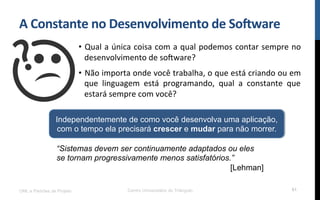 A$Constante$no$Desenvolvimento$de$So8ware$
•  Qual!a!única!coisa!com!a!qual!podemos!contar!sempre!no!
desenvolvimento!de!so[ware?!
•  Não!importa!onde!você!trabalha,!o!que!está!criando!ou!em!
que! linguagem! está! programando,! qual! a! constante! que!
estará!sempre!com!você?!
UML e Padrões de Projeto Centro Universitário do Triângulo 61
Independentemente de como você desenvolva uma aplicação,
com o tempo ela precisará crescer e mudar para não morrer.
“Sistemas devem ser continuamente adaptados ou eles
se tornam progressivamente menos satisfatórios.”
[Lehman]
 