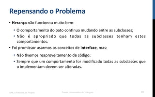 Repensando$o$Problema$
•  Herança!não!funcionou!muito!bem:!
•  O!comportamento!do!pato!conRnua!mudando!entre!as!subclasses;!
•  Não! é! apropriado! que! todas! as! subclasses! tenham! estes!
comportamentos.!
•  Foi!promissor!usarmos!os!conceitos!de!Interface,!mas:!
•  Não!Rvemos!reaproveitamento!de!código;!
•  Sempre!que!um!comportamento!for!modiﬁcado!todas!as!subclasses!que!
o!implementam!devem!ser!alteradas.!
UML e Padrões de Projeto Centro Universitário do Triângulo 63
 