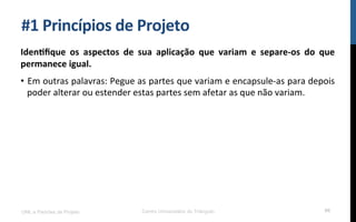 #1$Princípios$de$Projeto$
Iden_ﬁque$ os$ aspectos$ de$ sua$ aplicação$ que$ variam$ e$ separePos$ do$ que$
permanece$igual.$
•  Em!outras!palavras:!Pegue!as!partes!que!variam!e!encapsuleKas!para!depois!
poder!alterar!ou!estender!estas!partes!sem!afetar!as!que!não!variam.!
UML e Padrões de Projeto Centro Universitário do Triângulo 66
 
