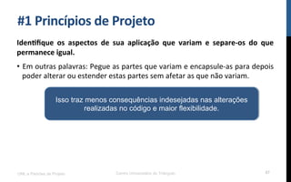 #1$Princípios$de$Projeto$
Iden_ﬁque$ os$ aspectos$ de$ sua$ aplicação$ que$ variam$ e$ separePos$ do$ que$
permanece$igual.$
•  Em!outras!palavras:!Pegue!as!partes!que!variam!e!encapsuleKas!para!depois!
poder!alterar!ou!estender!estas!partes!sem!afetar!as!que!não!variam.!
UML e Padrões de Projeto Centro Universitário do Triângulo 67
Isso traz menos consequências indesejadas nas alterações
realizadas no código e maior flexibilidade.
 