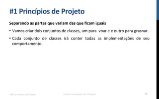 #1$Princípios$de$Projeto$
Separando$as$partes$que$variam$das$que$ﬁcam$iguais$
•  Vamos!criar!dois!conjuntos!de!classes,!um!para!!voar!e!e!outro!para!grasnar.!
•  Cada! conjunto! de! classes! irá! conter! todas! as! implementações! de! seu!
comportamento.!
!
UML e Padrões de Projeto Centro Universitário do Triângulo 68
 