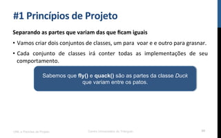 #1$Princípios$de$Projeto$
Separando$as$partes$que$variam$das$que$ﬁcam$iguais$
•  Vamos!criar!dois!conjuntos!de!classes,!um!para!!voar!e!e!outro!para!grasnar.!
•  Cada! conjunto! de! classes! irá! conter! todas! as! implementações! de! seu!
comportamento.!
!
UML e Padrões de Projeto Centro Universitário do Triângulo 69
Sabemos que fly() e quack() são as partes da classe Duck
que variam entre os patos.
 