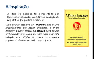 A$Inspiração$
•  A! ideia! de! padrões! foi! apresentada! por!
Christopher!Alexander!em!1977!no!contexto!de!
Arquitetura!(de!prédios!e!cidades):!
Cada$ padrão$ descreve$ um$ problema$ que$ ocorre$
repe0damente$ em$ nosso$ ambiente,$ e$ então$
descreve$ a$ parte$ central$ da$ solução$ para$ aquele$
problema$de$uma$forma$que$você$pode$usar$esta$
solução$ um$ milhão$ de$ vezes,$ sem$ nunca$
implementa<la$duas$vezes$da$mesma$forma.$
UML e Padrões de Projeto Centro Universitário do Triângulo 7
 