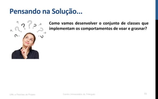 Pensando$na$Solução...$
Como$ vamos$ desenvolver$ o$ conjunto$ de$ classes$ que$
implementam$os$comportamentos$de$voar$e$grasnar?$
!
!
UML e Padrões de Projeto Centro Universitário do Triângulo 73
 