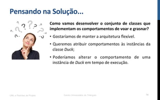 Pensando$na$Solução...$
Como$ vamos$ desenvolver$ o$ conjunto$ de$ classes$ que$
implementam$os$comportamentos$de$voar$e$grasnar?$
•  Gostaríamos!de!manter!a!arquitetura!ﬂexível.!
•  Queremos!atribuir!comportamentos!às!instâncias!da!
classe!Duck;!
•  Poderíamos! alterar! o! comportamento! de! uma!
instância!de!Duck!em!tempo!de!execução.!
UML e Padrões de Projeto Centro Universitário do Triângulo 74
 