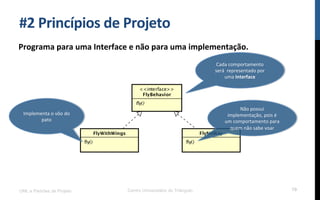 #2$Princípios$de$Projeto$
Programa$para$uma$Interface$e$não$para$uma$implementação.$
UML e Padrões de Projeto Centro Universitário do Triângulo 79
Cada!comportamento!
será!!representado!por!
uma!Interface$
Implementa!o!vôo!do!
pato$
Não!possui!
implementação,!pois!é!
um!comportamento!para!
quem!não!sabe!voar$
 