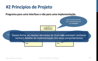 #2$Princípios$de$Projeto$
Programa$para$uma$Interface$e$não$para$uma$implementação.$
UML e Padrões de Projeto Centro Universitário do Triângulo 80
Cada!comportamento!
será!!representado!por!
uma!Interface$
Implementa!o!vôo!do!
pato$
Não!possui!
implementação,!pois!é!
um!comportamento!para!
quem!não!sabe!voar$
Dessa forma, as classes derivadas de Duck não precisam conhecer
nenhum detalhe de implementação dos seus comportamentos
 