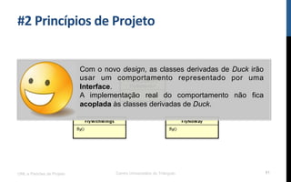#2$Princípios$de$Projeto$
UML e Padrões de Projeto Centro Universitário do Triângulo 81
Com o novo design, as classes derivadas de Duck irão
usar um comportamento representado por uma
Interface.
A implementação real do comportamento não fica
acoplada às classes derivadas de Duck.
 