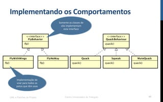 Implementando$os$Comportamentos$
UML e Padrões de Projeto Centro Universitário do Triângulo 84
Somente!as!classes!de!
vôo!implementam!
esta!Interface$
Implementação!de!
voar!para!todos!os!
patos!que!têm!asas$
 
