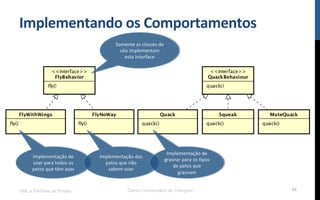 Implementando$os$Comportamentos$
UML e Padrões de Projeto Centro Universitário do Triângulo 86
Somente!as!classes!de!
vôo!implementam!
esta!Interface$
Implementação!de!
voar!para!todos!os!
patos!que!têm!asas$
Implementação!dos!
patos!que!não!
sabem!voar$
Implementação!de!
grasnar!para!os!Rpos!
de!patos!que!
grasnam$
 