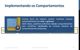 Implementando$os$Comportamentos$
UML e Padrões de Projeto Centro Universitário do Triângulo 88
Outros tipos de objetos podem reutilizar nossos
comportamentos de voar e grasnar.
Além disso, podemos adicionar novos comportamentos
sem modificar nenhuma de nossas classes de
comportamentos existentes.
 