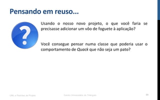 Pensando$em$reuso...$
UML e Padrões de Projeto Centro Universitário do Triângulo 89
Usando! o! nosso! novo! projeto,! o! que! você! faria! se!
precisasse!adicionar!um!vôo!de!foguete!à!aplicação?!
!
Você! consegue! pensar! numa! classe! que! poderia! usar! o!
comportamento!de!Quack!que!não!seja!um!pato?!
!
!
!
 