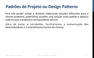 Padrões$de$Projeto$ou$Design$PaFerns$
Para! não! perder! tempo! e! dinheiro! elaborando! soluções! diferentes! para! o!
mesmo!problema,!poderíamos!escolher!uma!solução!como!padrão!e!adotáKla!
toda!vez!que!o!problema!correspondente!ocorrer.!!
Além! de! evitar! o! retrabalho,! facilitaríamos! a! comunicação! dos!
desenvolvedores!e!o!entendimento!técnico!do!sistema.!!
UML e Padrões de Projeto Centro Universitário do Triângulo 9
 