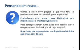 Pensando$em$reuso...$
UML e Padrões de Projeto Centro Universitário do Triângulo 90
Usando! o! nosso! novo! projeto,! o! que! você! faria! se!
precisasse!adicionar!um!vôo!de!foguete!à!aplicação?!
Poderíamos$ criar$ uma$ classe$ FlyRocket$ que$
implementasse$a$interface$FlyBehaviour.!
Você! consegue! pensar! numa! classe! que! poderia! usar! o!
comportamento!de!Quack!que!não!seja!um!pato?!
Uma$classe$que$representasse$um$disposi_vo$eletrônico$
que$simula$sons$de$pato.!
!
!
!
 