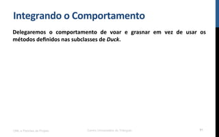 Integrando$o$Comportamento$
Delegaremos$ o$ comportamento$ de$ voar$ e$ grasnar$ em$ vez$ de$ usar$ os$
métodos$deﬁnidos$nas$subclasses$de$Duck.$
!
UML e Padrões de Projeto Centro Universitário do Triângulo 91
 
